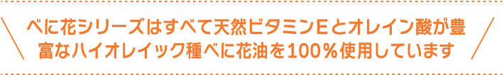 べに花シリーズはすべて天然ビタミンEとオレイン酸が豊富なハイオレイック種べに花油を100%使用しています